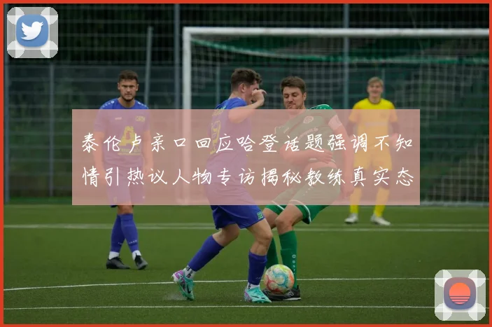 泰伦卢亲口回应哈登话题强调不知情引热议人物专访揭秘教练真实态度