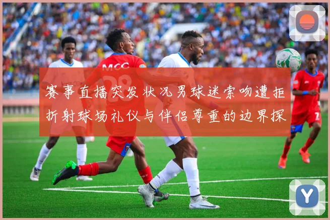 赛事直播突发状况男球迷索吻遭拒折射球场礼仪与伴侣尊重的边界探讨